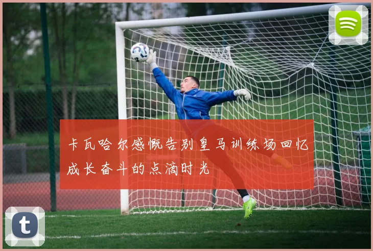 卡瓦哈尔感慨告别皇马训练场回忆成长奋斗的点滴时光